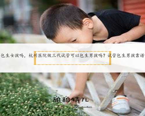 代孕包生女孩吗，杭州医院做三代试管可以包生男孩吗？试管包生男孩靠谱吗？