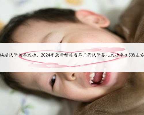 福建试管助孕成功，2024年最新福建省第三代试管婴儿成功率在50%左右